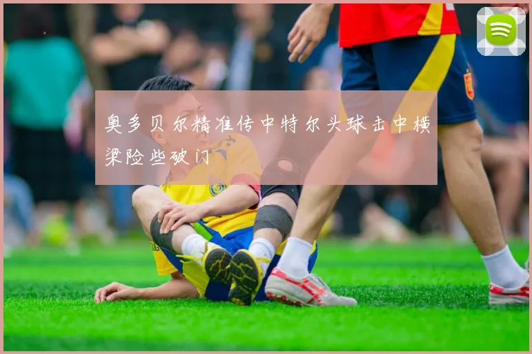奥多贝尔精准传中特尔头球击中横梁险些破门