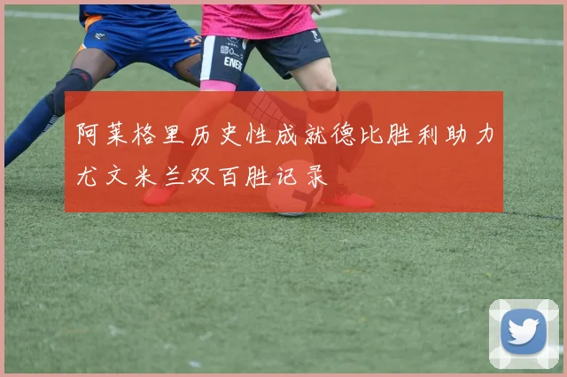 阿莱格里历史性成就德比胜利助力尤文米兰双百胜记录