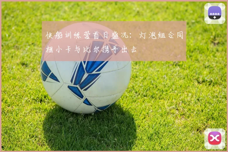 快船训练营首日盛况：灯泡组合同框小卡与比尔携手出击