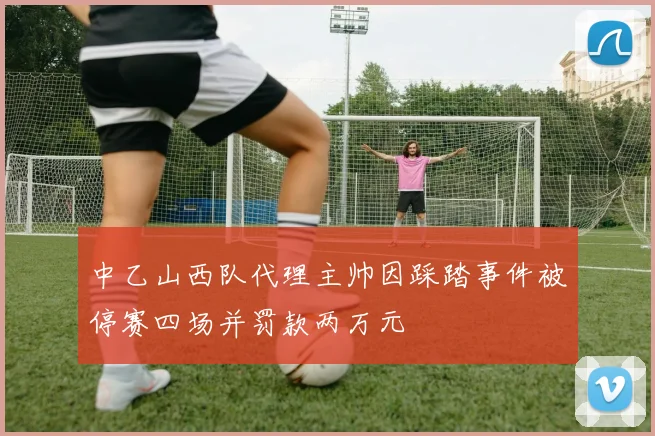 中乙山西队代理主帅因踩踏事件被停赛四场并罚款两万元