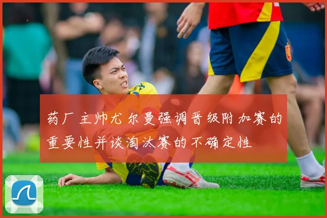 药厂主帅尤尔曼强调晋级附加赛的重要性并谈淘汰赛的不确定性
