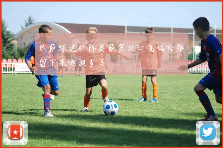 巴萨球迷对阵奥萨苏纳时高喊哈维留下来嘲讽皇马
