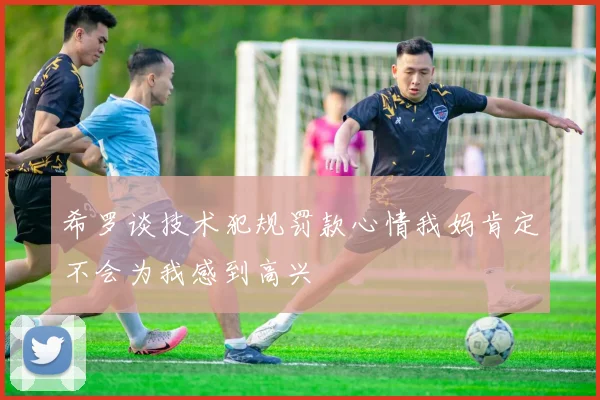 希罗谈技术犯规罚款心情我妈肯定不会为我感到高兴