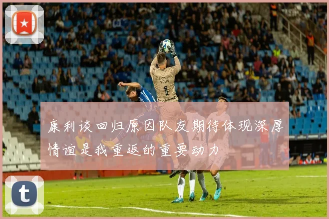 康利谈回归原因队友期待体现深厚情谊是我重返的重要动力