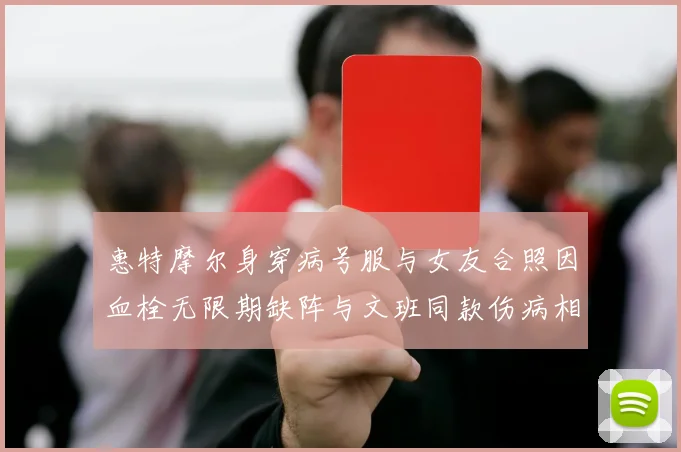 惠特摩尔身穿病号服与女友合照因血栓无限期缺阵与文班同款伤病相似