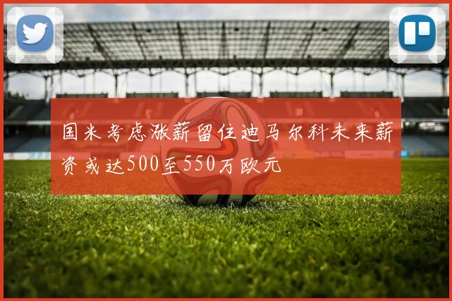 国米考虑涨薪留住迪马尔科未来薪资或达500至550万欧元