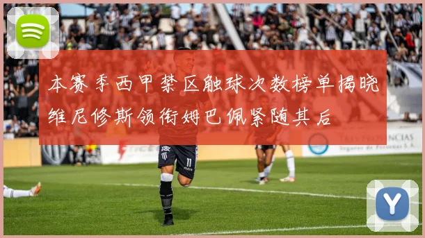 本赛季西甲禁区触球次数榜单揭晓维尼修斯领衔姆巴佩紧随其后