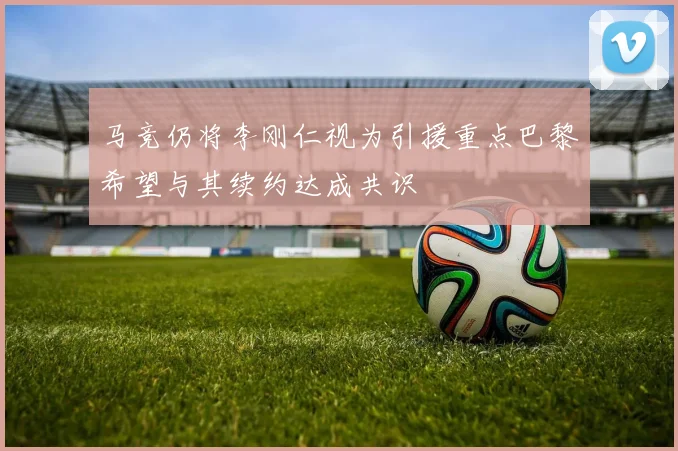 马竞仍将李刚仁视为引援重点巴黎希望与其续约达成共识