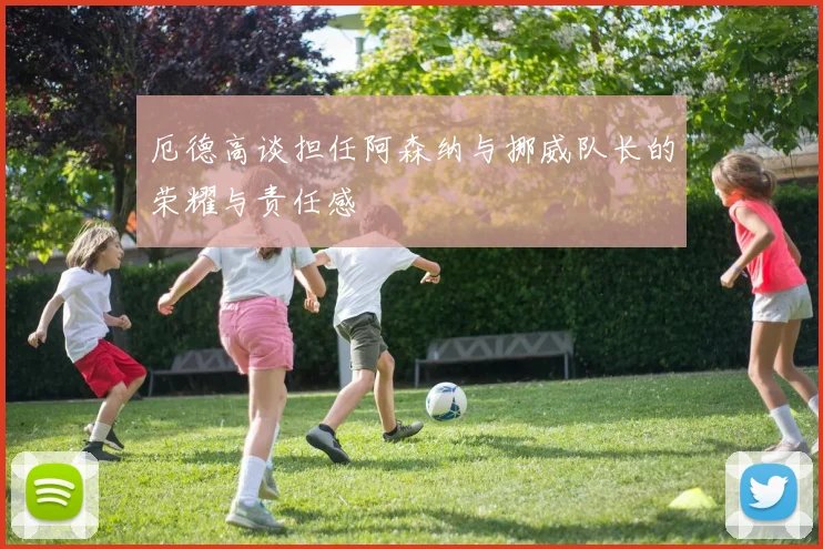厄德高谈担任阿森纳与挪威队长的荣耀与责任感