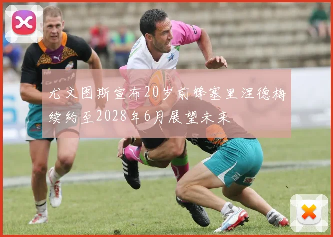 尤文图斯宣布20岁前锋塞里涅德梅续约至2028年6月展望未来