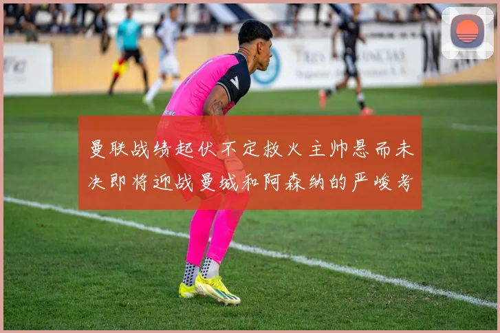 曼联战绩起伏不定救火主帅悬而未决即将迎战曼城和阿森纳的严峻考验