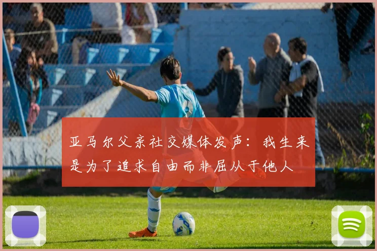 亚马尔父亲社交媒体发声：我生来是为了追求自由而非屈从于他人
