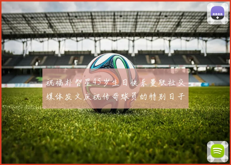 祝福朴智星45岁生日快乐曼联社交媒体发文庆祝传奇球员的特别日子