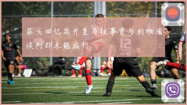 菲戈回忆离开皇马往事曾与利物浦谈判却未能成行