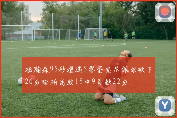 杨瀚森95秒遭遇5零蛋克尼佩尔砍下26分哈珀高效15中9贡献22分