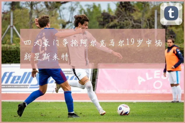 四大豪门争抢阿尔克马尔19岁中场新星斯米特