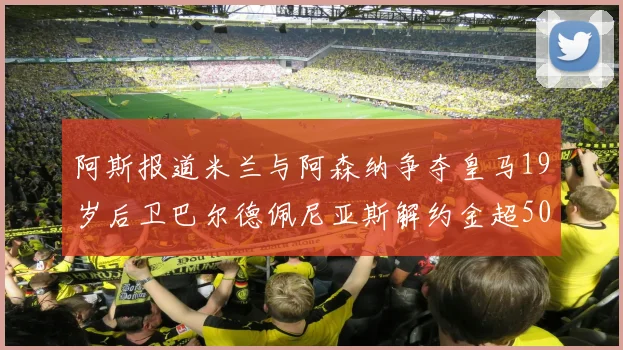 阿斯报道米兰与阿森纳争夺皇马19岁后卫巴尔德佩尼亚斯解约金超5000万