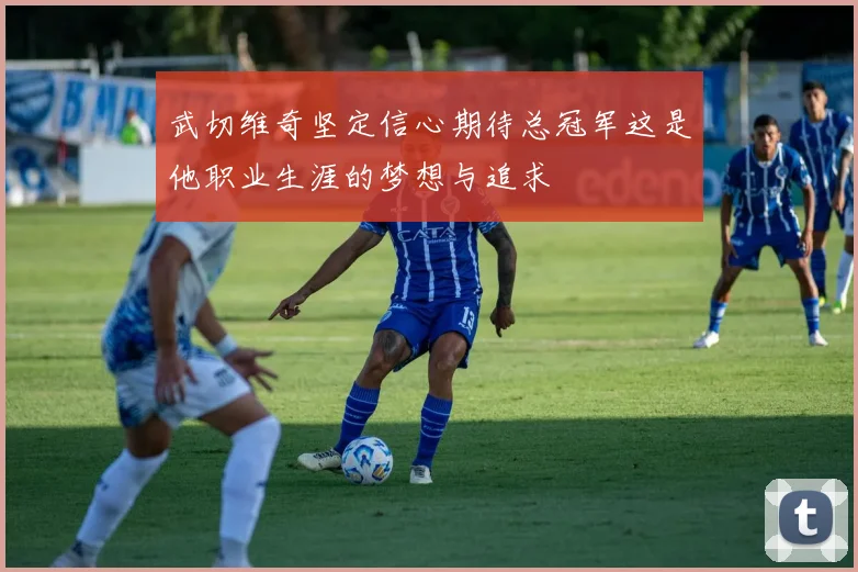 武切维奇坚定信心期待总冠军这是他职业生涯的梦想与追求