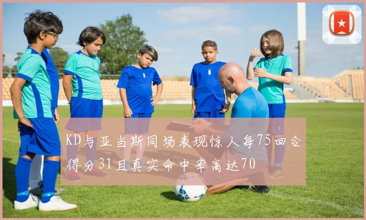 KD与亚当斯同场表现惊人每75回合得分31且真实命中率高达70