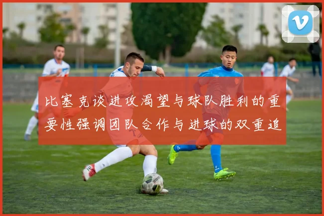 比塞克谈进攻渴望与球队胜利的重要性强调团队合作与进球的双重追求