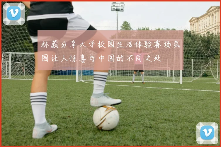 林葳分享大学校园生活体验赛场氛围让人惊喜与中国的不同之处