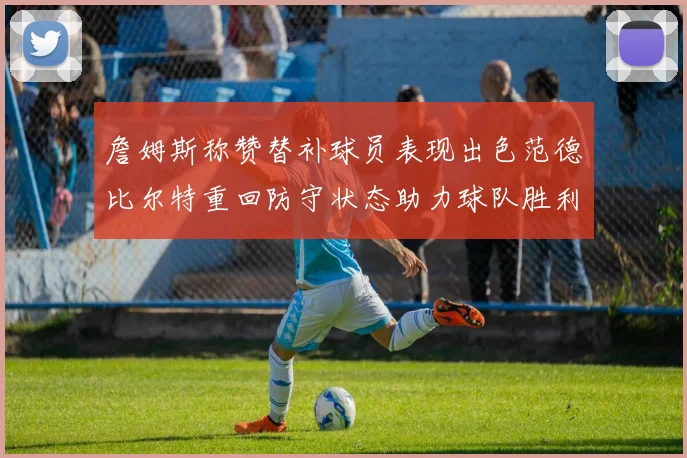 詹姆斯称赞替补球员表现出色范德比尔特重回防守状态助力球队胜利