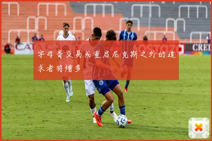 字母哥交易或重启尼克斯之外的追求者将增多