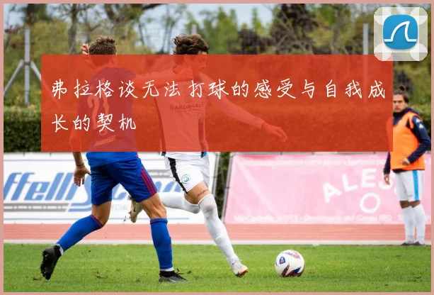 弗拉格谈无法打球的感受与自我成长的契机