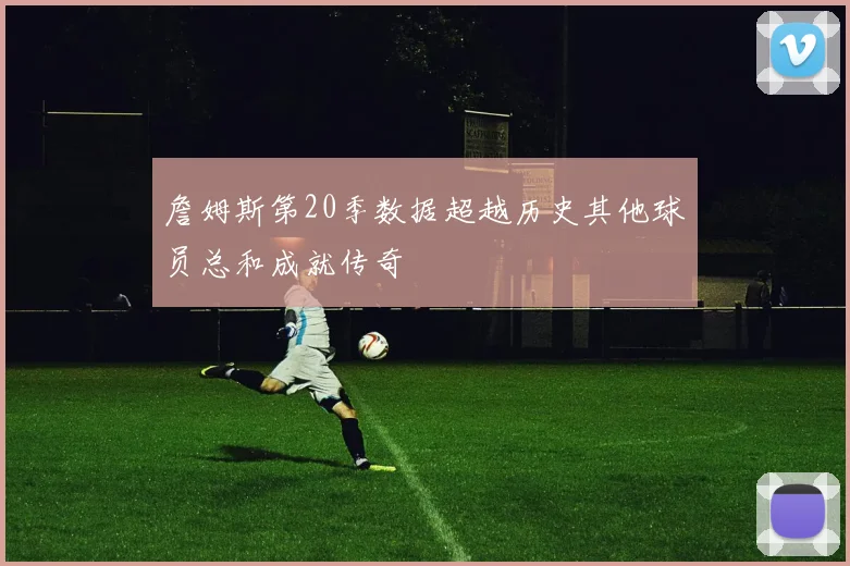 詹姆斯第20季数据超越历史其他球员总和成就传奇
