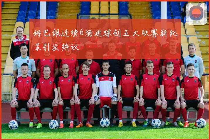 姆巴佩连续6场进球创五大联赛新纪录引发热议