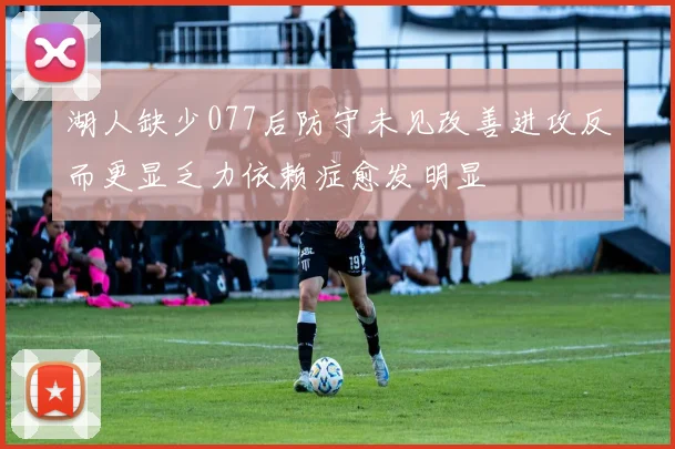 湖人缺少077后防守未见改善进攻反而更显乏力依赖症愈发明显