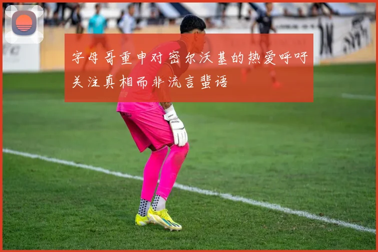 字母哥重申对密尔沃基的热爱呼吁关注真相而非流言蜚语