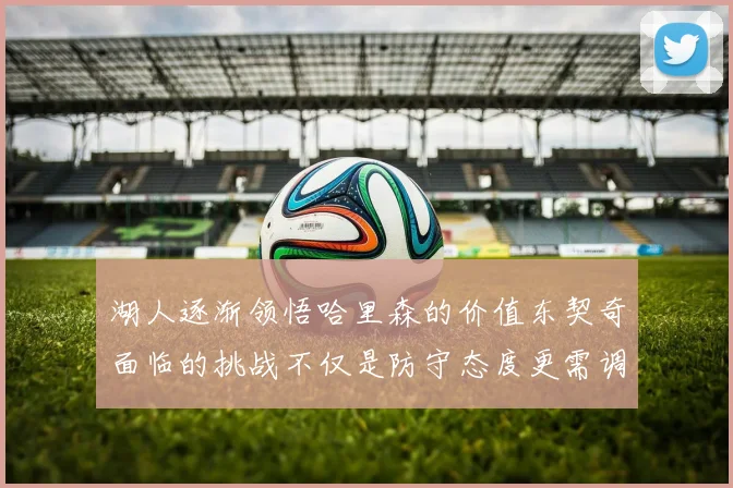 湖人逐渐领悟哈里森的价值东契奇面临的挑战不仅是防守态度更需调整