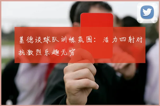 基德谈球队训练氛围：活力四射对抗激烈乐趣无穷