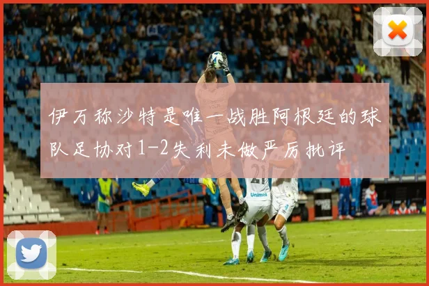 伊万称沙特是唯一战胜阿根廷的球队足协对1-2失利未做严厉批评