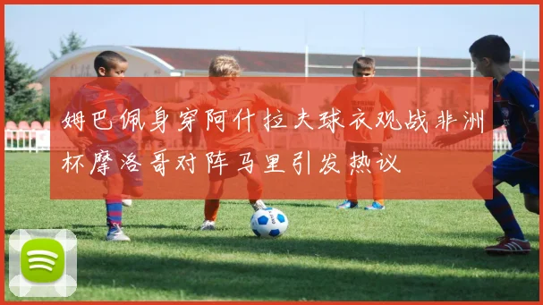 姆巴佩身穿阿什拉夫球衣观战非洲杯摩洛哥对阵马里引发热议