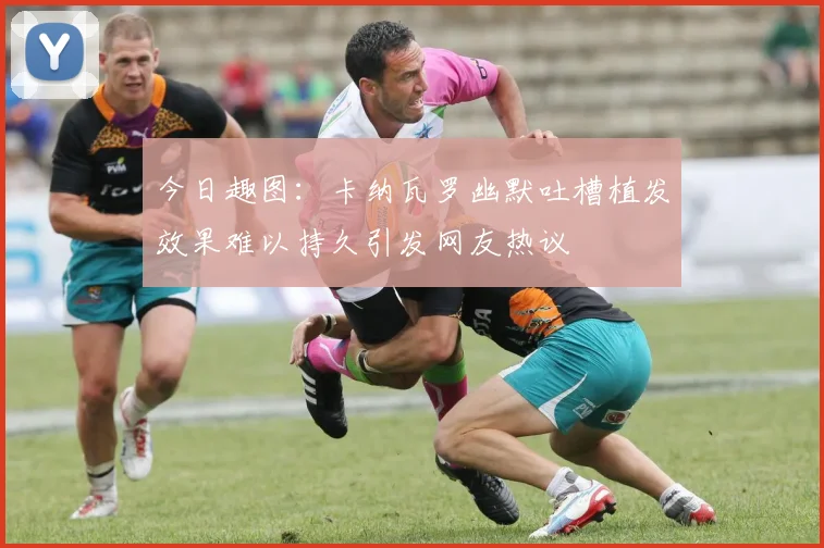 今日趣图：卡纳瓦罗幽默吐槽植发效果难以持久引发网友热议