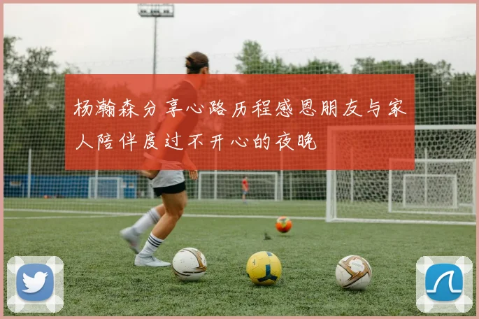杨瀚森分享心路历程感恩朋友与家人陪伴度过不开心的夜晚