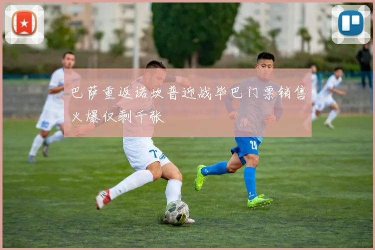 巴萨重返诺坎普迎战毕巴门票销售火爆仅剩千张