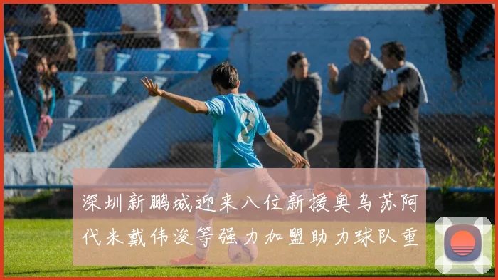 深圳新鹏城迎来八位新援奥乌苏阿代米戴伟浚等强力加盟助力球队重塑辉煌