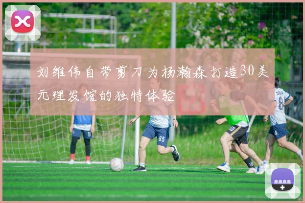 刘维伟自带剪刀为杨瀚森打造30美元理发馆的独特体验