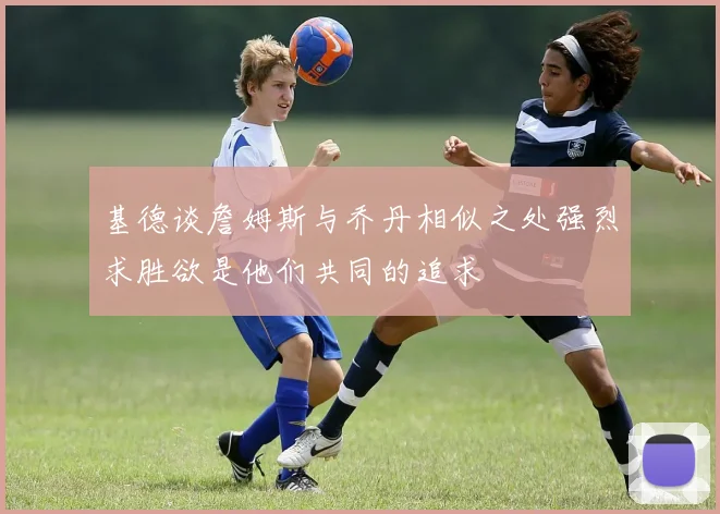 基德谈詹姆斯与乔丹相似之处强烈求胜欲是他们共同的追求