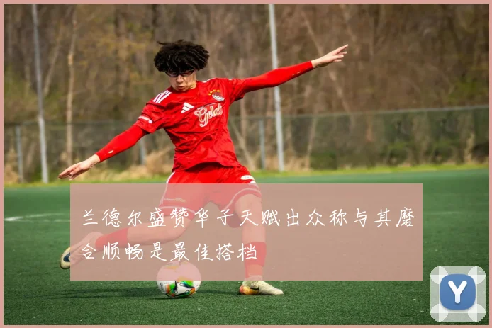 兰德尔盛赞华子天赋出众称与其磨合顺畅是最佳搭档