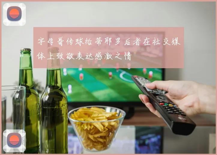 字母哥传球给蒂耶罗后者在社交媒体上致敬表达感激之情