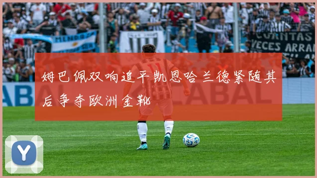 姆巴佩双响追平凯恩哈兰德紧随其后争夺欧洲金靴